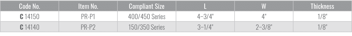 Code No.,Item No.,Compliant Size,L,W,Thickness,C 14150,PR P1,400/450 Series,4–3/4\“,4\",1/8\",C 14140,PR P2,150/350 S...
