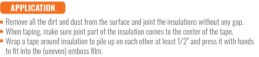 APPLICATION,Remove all the dirt and dust from the surface and joint the insulations without any gap. When taping, mak...